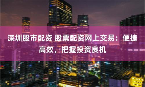 深圳股市配资 股票配资网上交易：便捷高效，把握投资良机