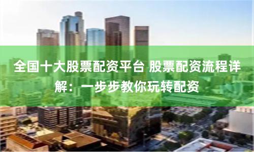 全国十大股票配资平台 股票配资流程详解：一步步教你玩转配资