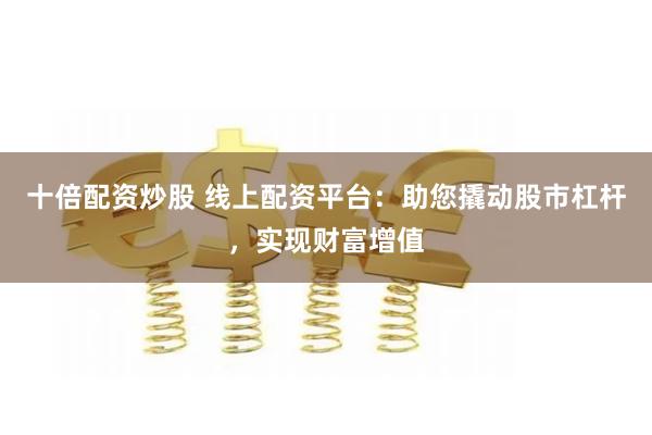 十倍配资炒股 线上配资平台：助您撬动股市杠杆，实现财富增值