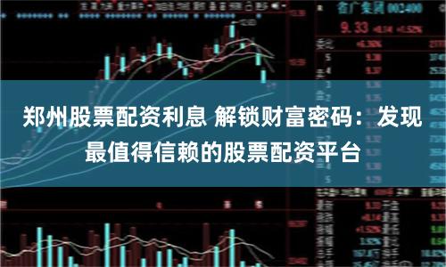 郑州股票配资利息 解锁财富密码：发现最值得信赖的股票配资平台