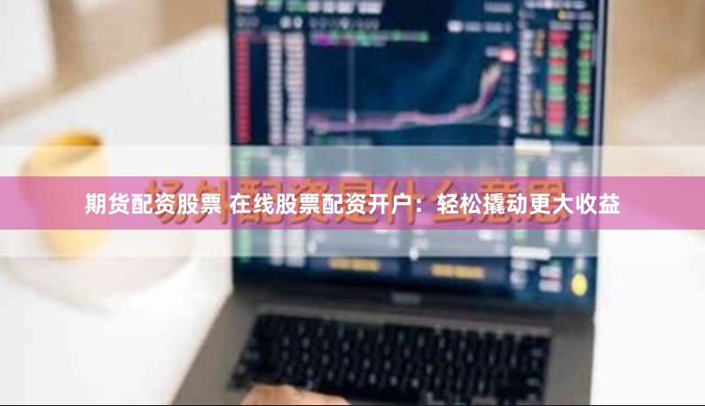 期货配资股票 在线股票配资开户：轻松撬动更大收益