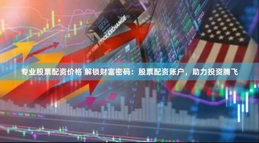 专业股票配资价格 解锁财富密码：股票配资账户，助力投资腾飞