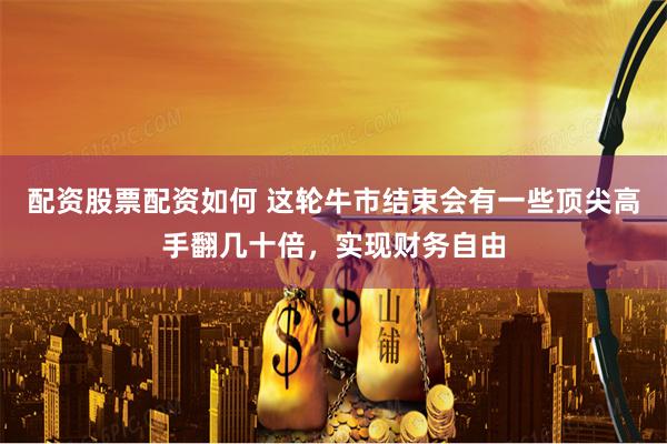 配资股票配资如何 这轮牛市结束会有一些顶尖高手翻几十倍，实现财务自由
