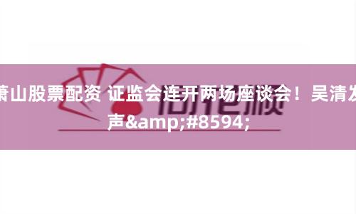 萧山股票配资 证监会连开两场座谈会！吴清发声&#8594;