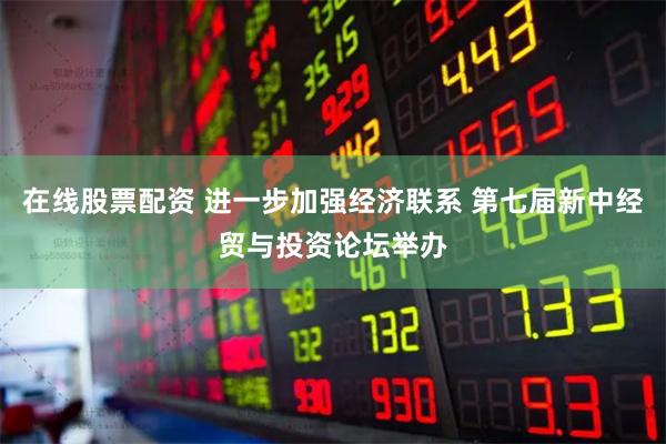 在线股票配资 进一步加强经济联系 第七届新中经贸与投资论坛举办