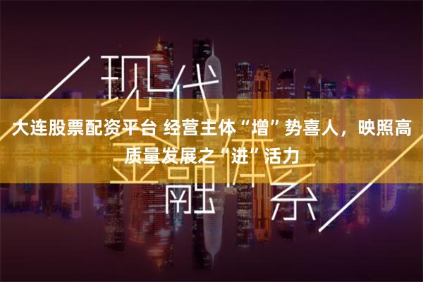 大连股票配资平台 经营主体“增”势喜人，映照高质量发展之“进”活力