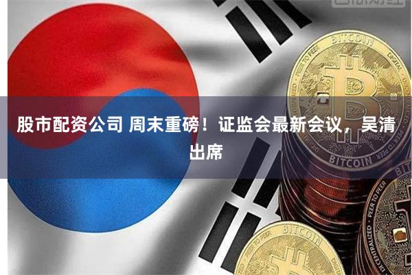 股市配资公司 周末重磅！证监会最新会议，吴清出席