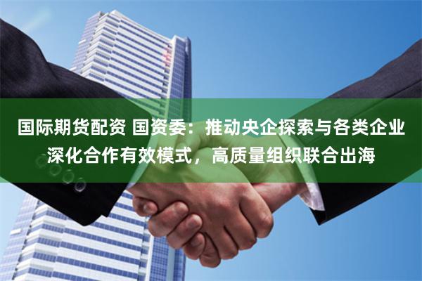 国际期货配资 国资委：推动央企探索与各类企业深化合作有效模式，高质量组织联合出海