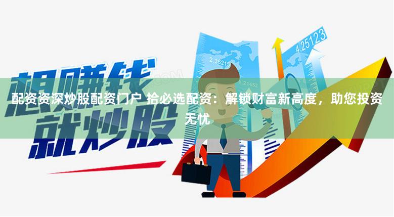 配资资深炒股配资门户 拾必选配资：解锁财富新高度，助您投资无忧