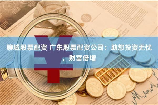 聊城股票配资 广东股票配资公司：助您投资无忧，财富倍增