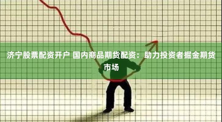 济宁股票配资开户 国内商品期货配资：助力投资者掘金期货市场
