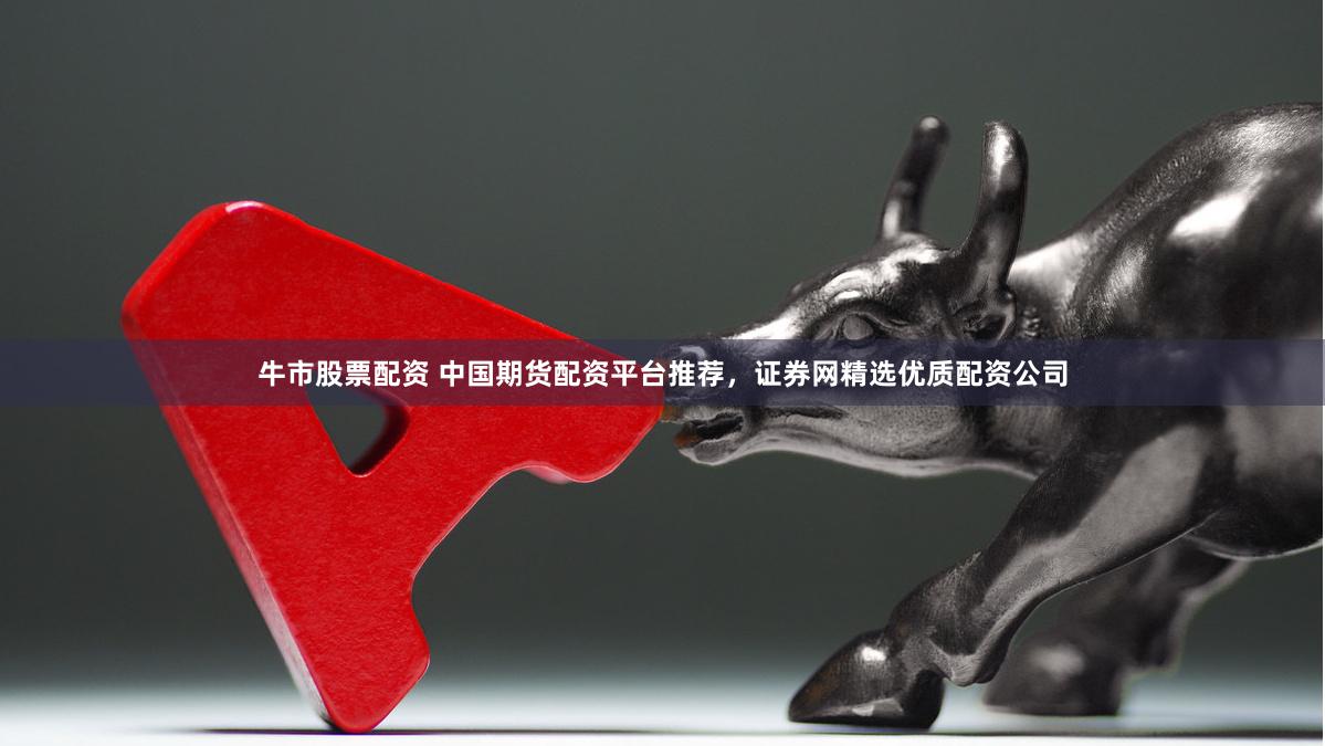 牛市股票配资 中国期货配资平台推荐，证券网精选优质配资公司