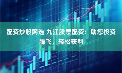 配资炒股网选 九江股票配资：助您投资腾飞，轻松获利