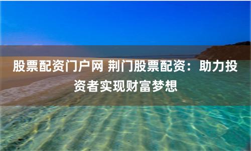 股票配资门户网 荆门股票配资：助力投资者实现财富梦想