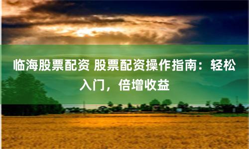临海股票配资 股票配资操作指南：轻松入门，倍增收益