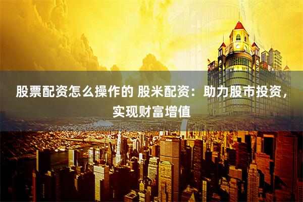 股票配资怎么操作的 股米配资：助力股市投资，实现财富增值