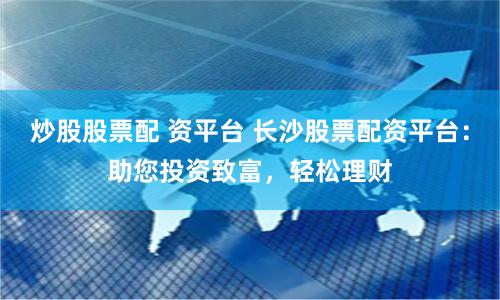 炒股股票配 资平台 长沙股票配资平台：助您投资致富，轻松理财