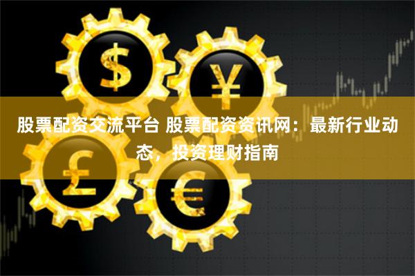 股票配资交流平台 股票配资资讯网：最新行业动态，投资理财指南