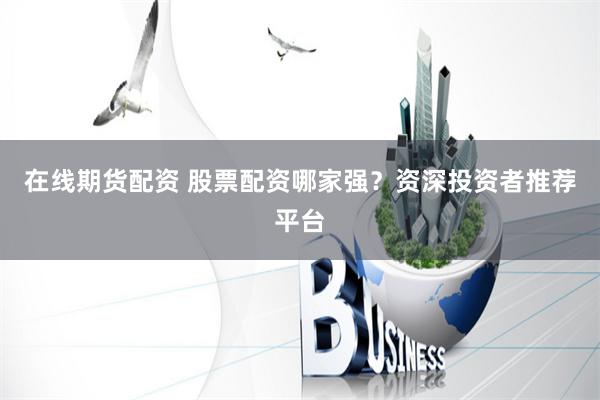 在线期货配资 股票配资哪家强？资深投资者推荐平台