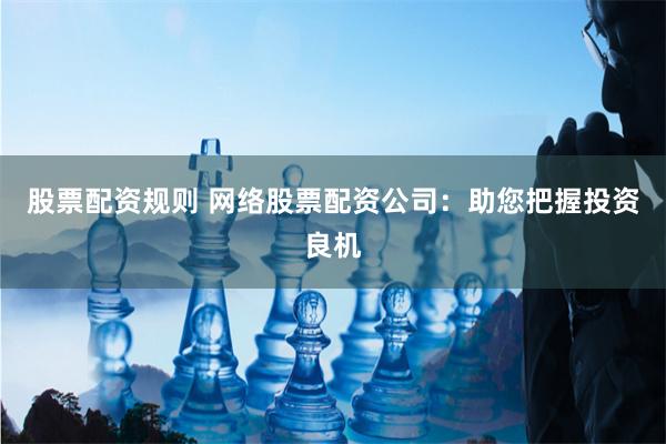 股票配资规则 网络股票配资公司：助您把握投资良机