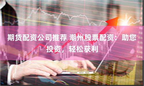 期货配资公司推荐 潮州股票配资：助您投资，轻松获利