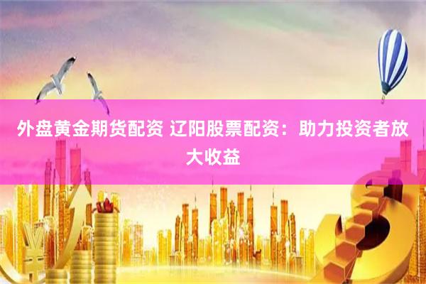 外盘黄金期货配资 辽阳股票配资：助力投资者放大收益