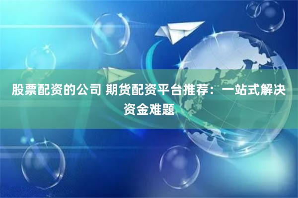 股票配资的公司 期货配资平台推荐：一站式解决资金难题