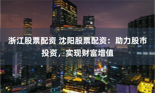 浙江股票配资 沈阳股票配资：助力股市投资，实现财富增值