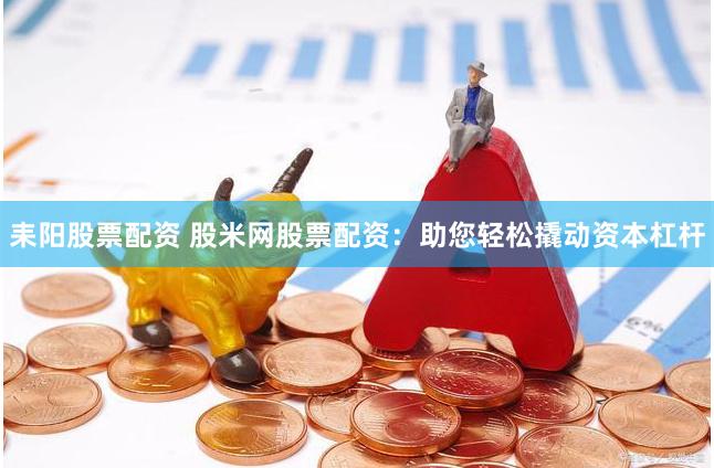 耒阳股票配资 股米网股票配资：助您轻松撬动资本杠杆