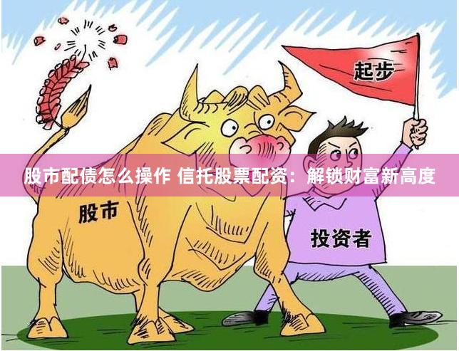 股市配债怎么操作 信托股票配资：解锁财富新高度