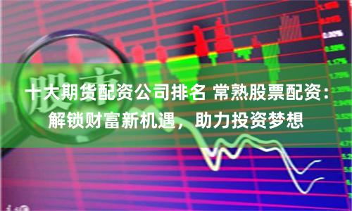 十大期货配资公司排名 常熟股票配资：解锁财富新机遇，助力投资梦想