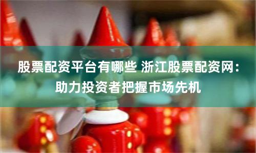 股票配资平台有哪些 浙江股票配资网：助力投资者把握市场先机