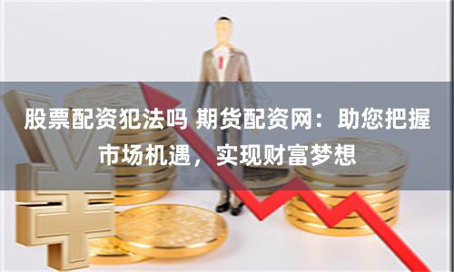股票配资犯法吗 期货配资网：助您把握市场机遇，实现财富梦想