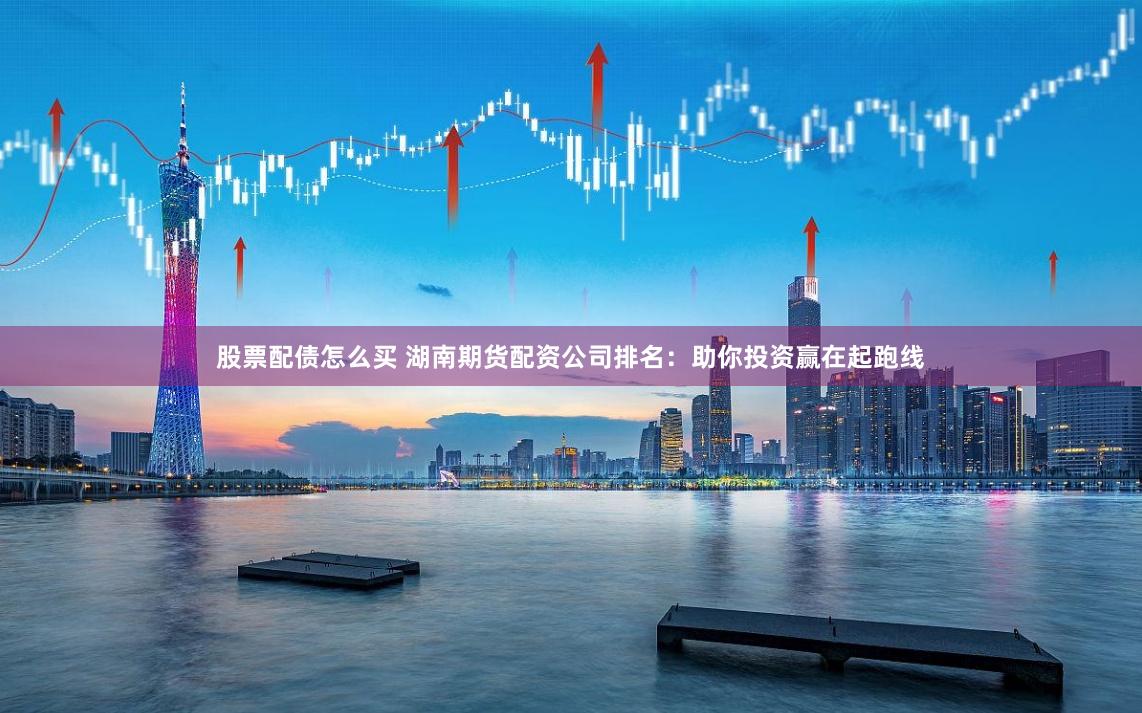 股票配债怎么买 湖南期货配资公司排名：助你投资赢在起跑线