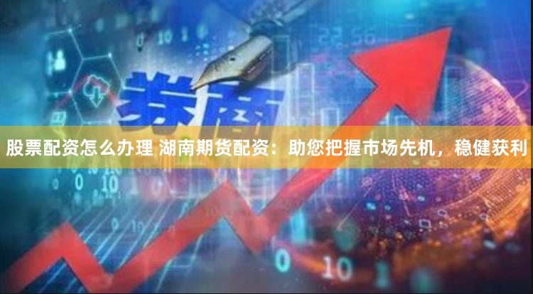 股票配资怎么办理 湖南期货配资：助您把握市场先机，稳健获利