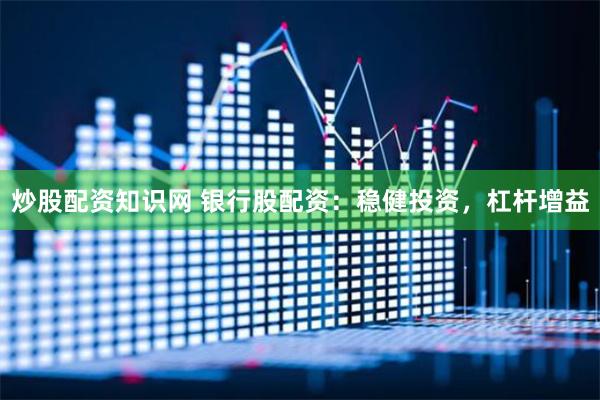 炒股配资知识网 银行股配资：稳健投资，杠杆增益