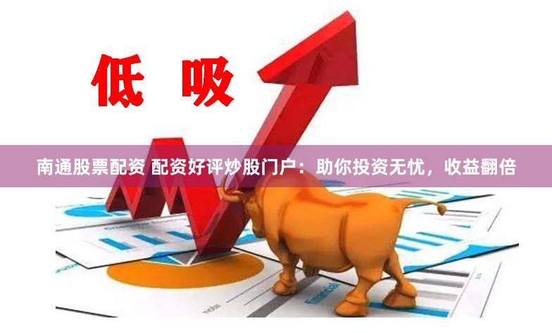 南通股票配资 配资好评炒股门户：助你投资无忧，收益翻倍