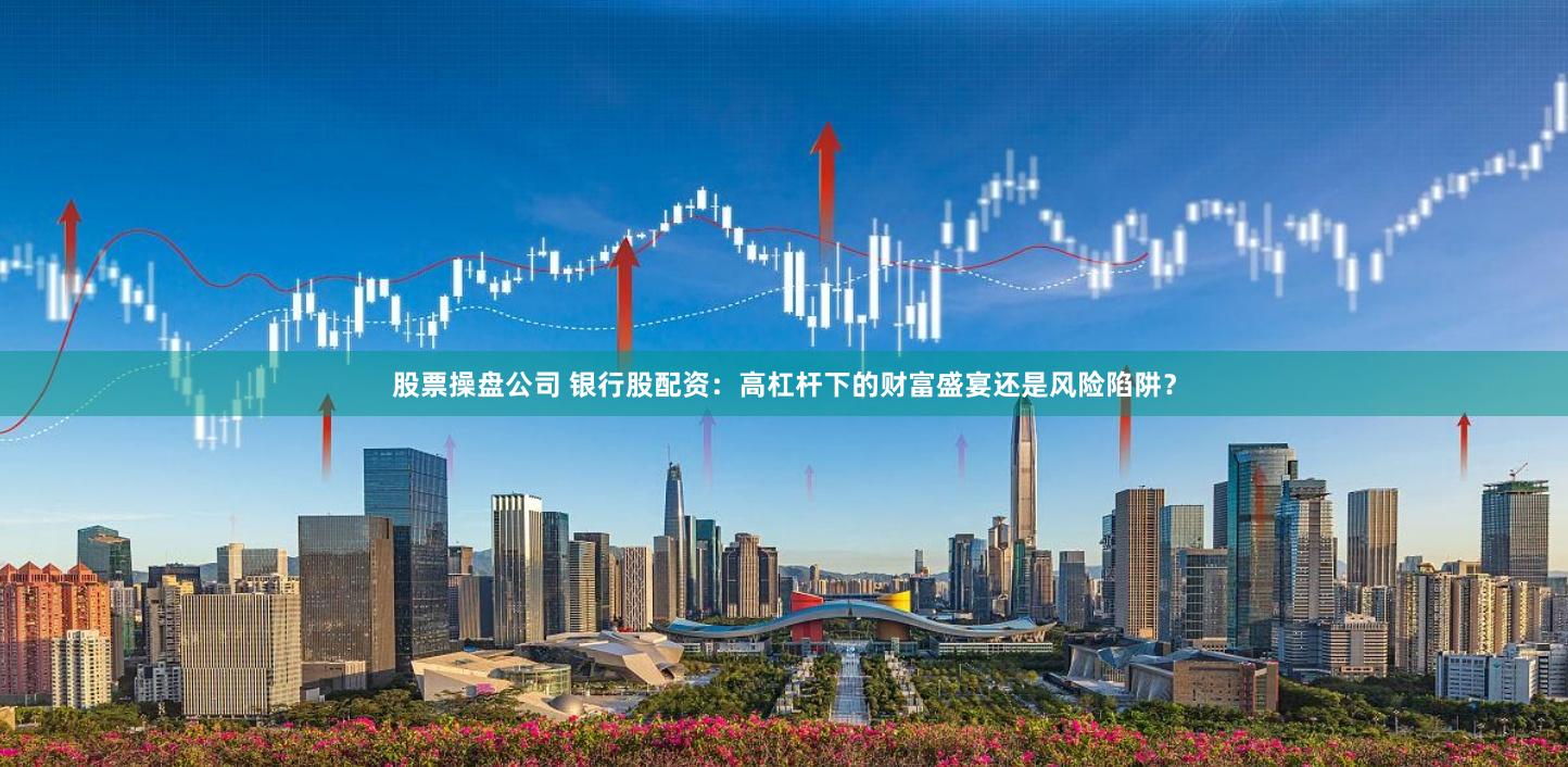 股票操盘公司 银行股配资：高杠杆下的财富盛宴还是风险陷阱？
