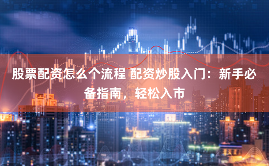 股票配资怎么个流程 配资炒股入门：新手必备指南，轻松入市