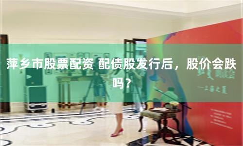 萍乡市股票配资 配债股发行后,股价会跌吗?