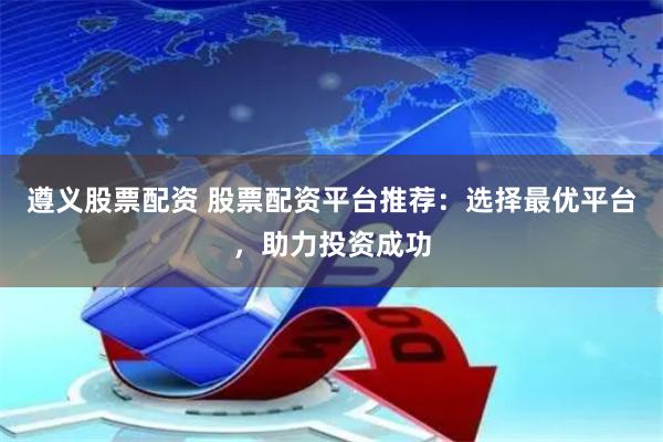 遵义股票配资 股票配资平台推荐:选择最优平台,助力投资成功