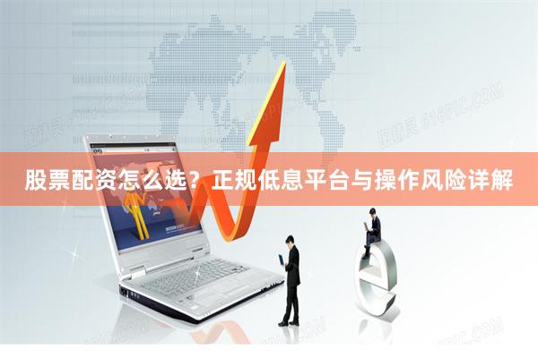 股票配资怎么选？正规低息平台与操作风险详解