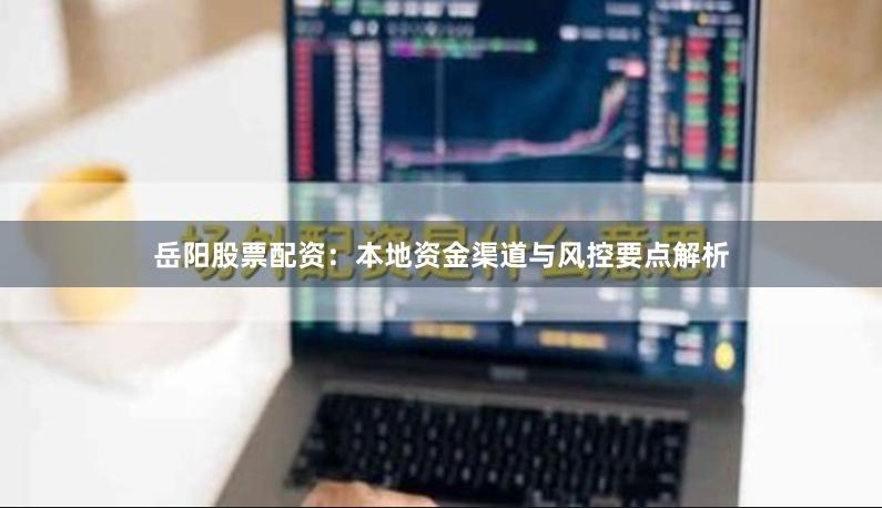 岳阳股票配资：本地资金渠道与风控要点解析